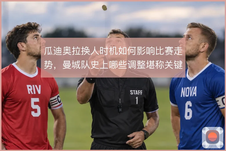 瓜迪奥拉换人时机如何影响比赛走势，曼城队史上哪些调整堪称关键