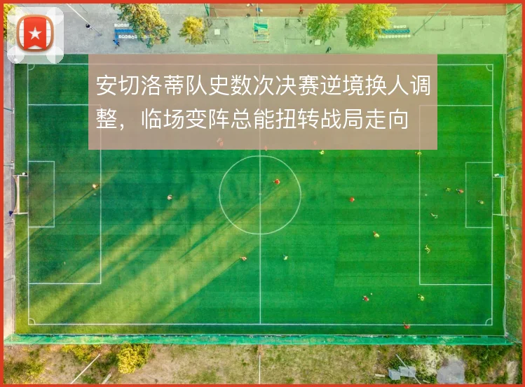 安切洛蒂队史数次决赛逆境换人调整，临场变阵总能扭转战局走向