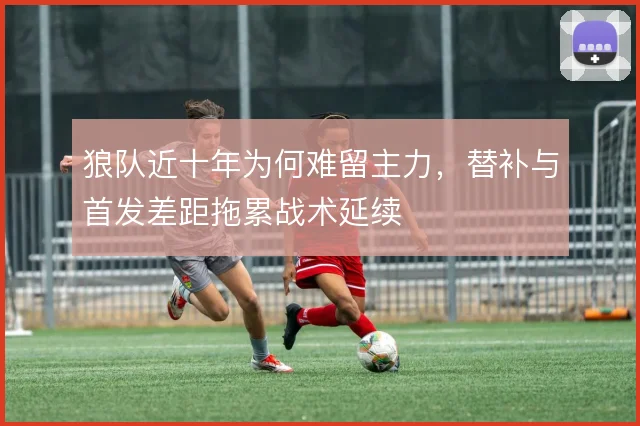 狼队近十年为何难留主力，替补与首发差距拖累战术延续
