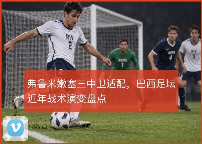 弗鲁米嫩塞三中卫适配,巴西足坛近年战术演变盘点