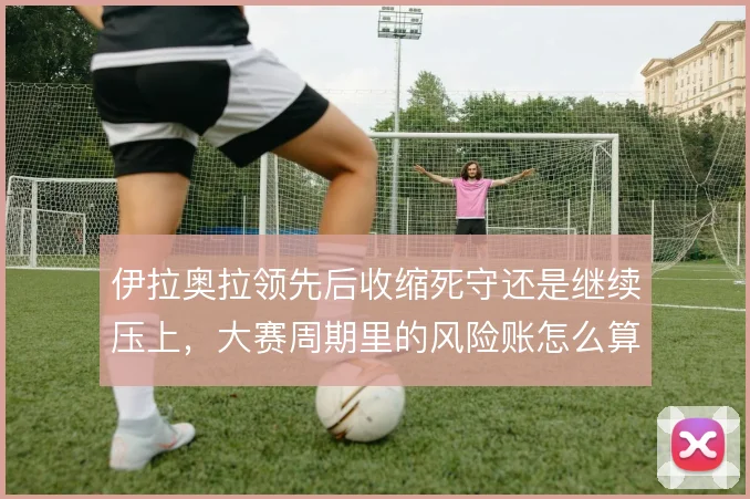 伊拉奥拉领先后收缩死守还是继续压上，大赛周期里的风险账怎么算