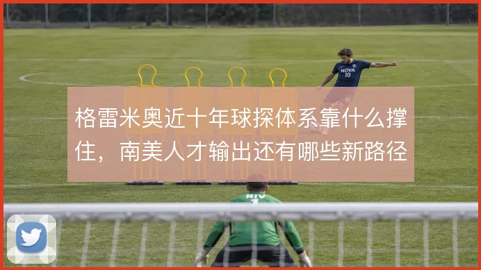 格雷米奥近十年球探体系靠什么撑住，南美人才输出还有哪些新路径