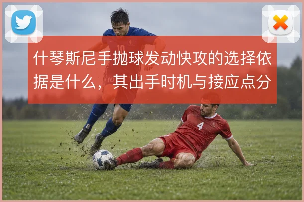 什琴斯尼手抛球发动快攻的选择依据是什么,其出手时机与接应点分布怎么解