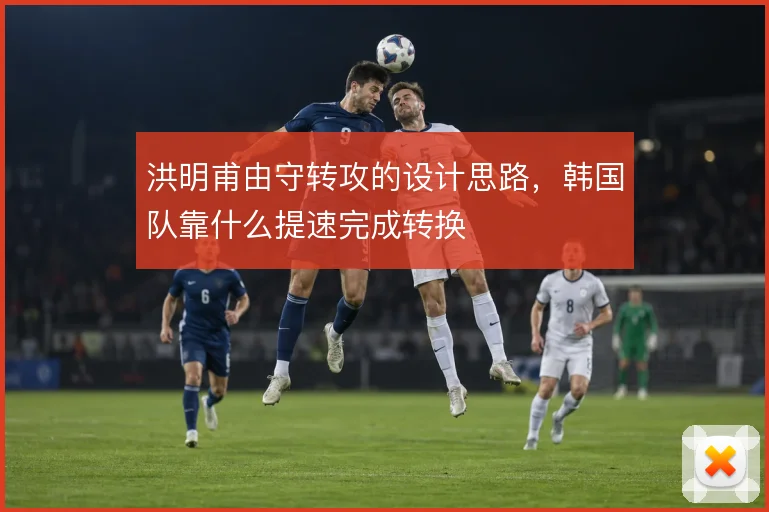 洪明甫由守转攻的设计思路，韩国队靠什么提速完成转换
