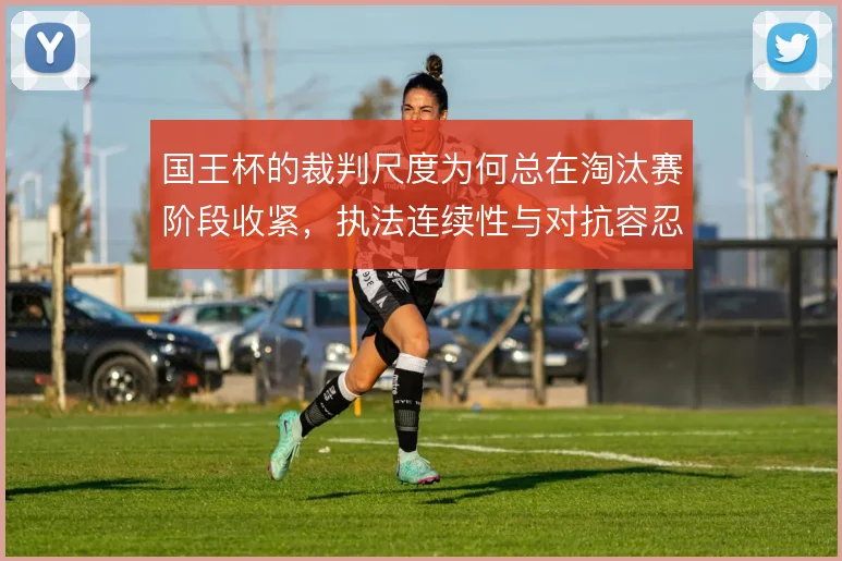 国王杯的裁判尺度为何总在淘汰赛阶段收紧,执法连续性与对抗容忍度的博弈