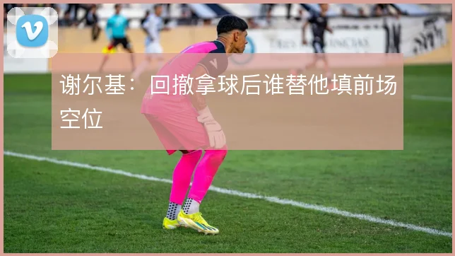 谢尔基：回撤拿球后谁替他填前场空位