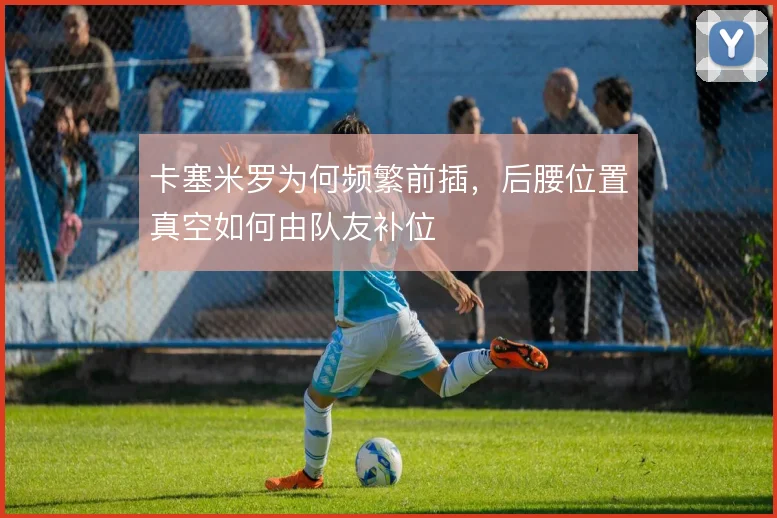 卡塞米罗为何频繁前插，后腰位置真空如何由队友补位