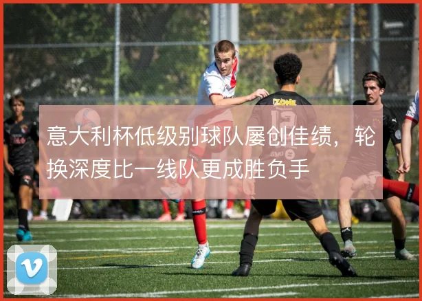 意大利杯低级别球队屡创佳绩，轮换深度比一线队更成胜负手