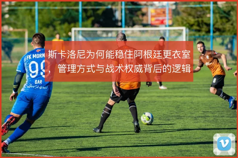 斯卡洛尼为何能稳住阿根廷更衣室，管理方式与战术权威背后的逻辑