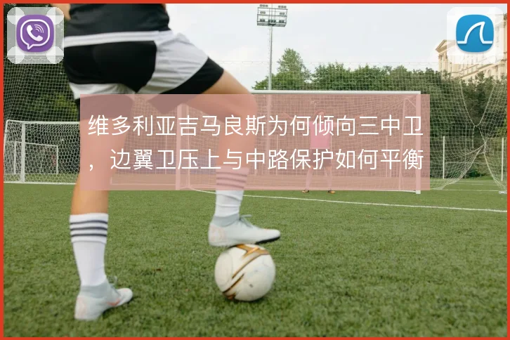 维多利亚吉马良斯为何倾向三中卫，边翼卫压上与中路保护如何平衡
