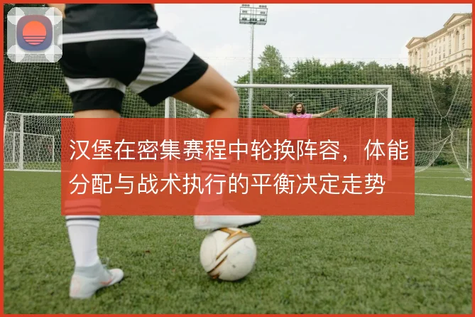 汉堡在密集赛程中轮换阵容,体能分配与战术执行的平衡决定走势