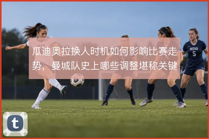 瓜迪奥拉换人时机如何影响比赛走势，曼城队史上哪些调整堪称关键