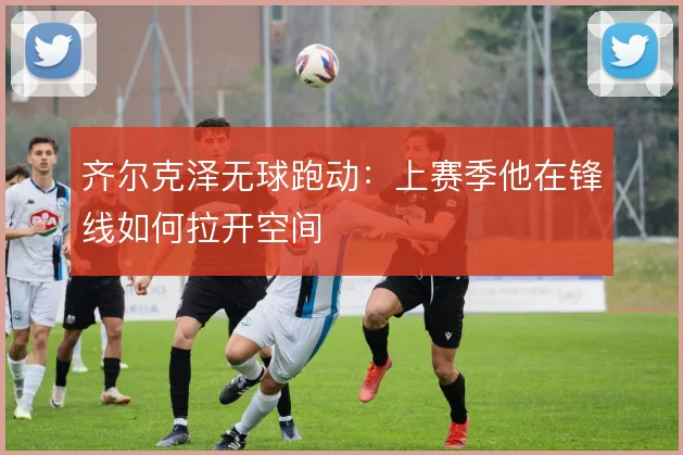 齐尔克泽无球跑动：上赛季他在锋线如何拉开空间