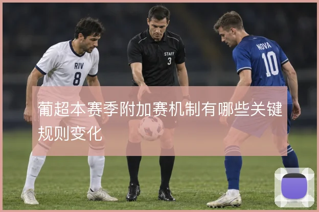 葡超本赛季附加赛机制有哪些关键规则变化