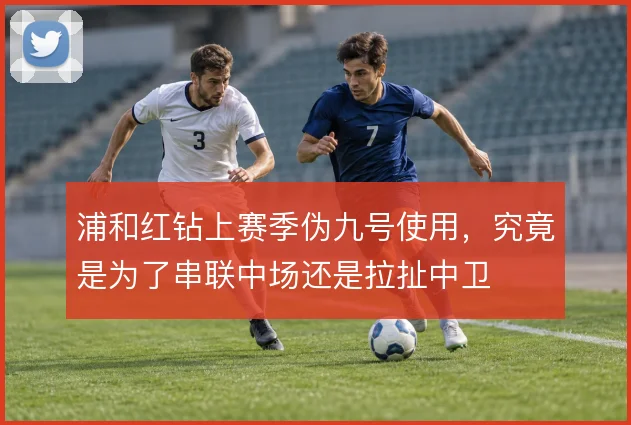 浦和红钻上赛季伪九号使用，究竟是为了串联中场还是拉扯中卫