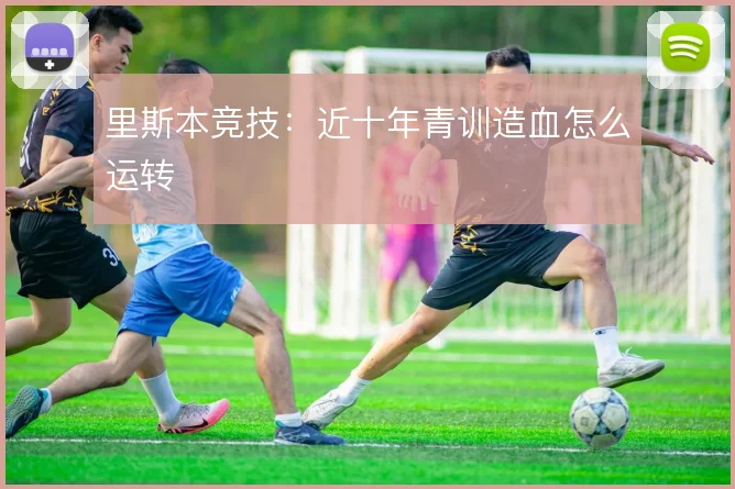 里斯本竞技：近十年青训造血怎么运转
